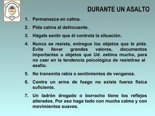 DURANTE UN ASALTO Permanezca en calma. Pida calma al delincuente. Hágale sentir que él controla la situación. Nunca se resista, entregue los objetos que le pida. Evite llevar grandes valores, documentos importantes u objetos que Ud. estima mucho, para no caer en la tendencia psicológica de resistirse al  asalto. No transmita rabia o sentimientos de venganza. Contra un arma de fuego no existe fuerza física suficiente. Un ladrón drogado o borracho tiene los reflejos alterados. Por eso haga todo con mucha calma y con movimientos suaves. 