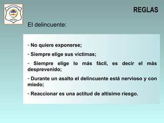 REGLAS El delincuente: No quiere exponerse; Siempre elige sus víctimas; Siempre elige lo más fácil, es decir el más desprevenido; Durante un asalto el delincuente está nervioso y con miedo; Reaccionar es una actitud de altísimo riesgo.  