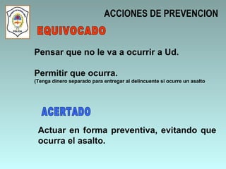 ACCIONES DE PREVENCION Pensar que no le va a ocurrir a Ud. Permitir que ocurra. (Tenga dinero separado para entregar al delincuente si ocurre un asalto Actuar en forma preventiva, evitando que ocurra el asalto. EQUIVOCADO ACERTADO 
