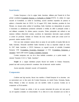 3
Scurt istoric:
Comisia Europeana a fost la origine Inalta Autoritate, infiintata prin Tratatul de la Paris
privind constituirea Comunitatii Europene a Carbunelui si Otelului (CECO). In calitate de organ
executiv al Comunitatii, cu sediul la Luxemburg, aceasta autoritate raspundea de punerea in
aplicare a hotararilor luate de CECO. La 10 august 1952, Inalta Autoritate, prezidata de Jean
Monnet, si-a inceput prima sedinta la Luxemburg. Inalta Autoritate era independenta de guverne
si insarcinata cu administrarea productiei carbunelui si otelului, de altfel si principala actiune a
noii infiintate comunitati. Ea detinea puterea executiva. Printre principalele sale atributii se mai
numarau: definirea obiectivelor comune, acordarea de imprumuturi, interventie asupra preturilor
si cotelor de productie. Institutia era formata din noua membri, numiti prin comun acord de
guvernele statelor membre CECO.
Cele sase state semnatare numeau direct un numar de opt membri, al noualea fiind ales de
Inalta Autoritate. Hotararile membrilor Inaltei Autoritati se luau cu majoritate simpla de voturi.
In 1967 Inalta Autoritate a CECO fuzioneaza cu organul executiv al celorlalte Comunitati
Europene CEE (Comunitatea Economica Europeana) si CEA (Comunitatea Europeana a
Atomului), luand astfel nastere Comisia Comunitatii Europene.
Comisia europeana este cea de-a doua institutie comunitara ,ce a purtat numele in
sistemul Tratatului C.E.C.A. “Inalta Autoritate”.
Scopul: de a asigura identitatea proprie fiecarei tari menbre in Uniunea Europeana,
punand mai mult accent pe interesele comunitare fata de interesele statelor member.
Acesta reprezinta elementul executiv al Comunitatilor.
Componenta:
Conform unei legi nescrise, fiecare tara membra a Uniunii Europene isi va desemna cate
un reprezentant care va face parte din Comisia Europeana, iar statele Franta, Germania, Spania,
Marea Britanie si Italia vor desemna cate doi membrii. Astfel, in prezent, Comisia are in
competenta sa 20 de membrii.
Membrii Comisiei nu solicita si nici nu accepta instructiuni din partea nici unui guvern
sau alt organism comunitar ori extracomunitar. Ei se abtin de la orice document care nu intra in
 