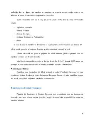 4
atributiiler lor, iar fiecare stat membru se angajeaza sa respecte aceasta regula pentru a nu
influenta in vreun fel exercitatea competentelor membrilor.
Durata mandatului este de 5 ani, iar acesta poate inceta doar in cazul urmatoarelor
situatii:
- implinirea termenului
- demisia voluntara
- demisia din oficiu
- motiunea de cenzura a Parlamentului
- deces.
In cazul in care un membru va deceda sau isi va da demisia in mod voluntar sau demisia din
oficiu, statul respectiv isi va putea desemna un alt reprezentant care sa ii ia locul.
Demisia din oficiu nu poate fi propusa de statele membre, poate fi propusa doar de
membrii Comisiei sau de catre Consiliu.
Initial durata mandatului membrilor a fost de 4 ani, dar de la 23 ianuarie 1995 acesta s-a
prelungit la 5 ani pentru ca activitatea Comisiei sa coincida cu cea a Parlamentului.
Numirea presedintelui
Candidatul este nominalizat de liderii nationali in cadrul Consiliului European, pe baza
rezultatelor obtinute la alegerile pentru Parlamentul European. Pentru a fi ales, candidatul propus
are nevoie de sprijinul majoritatii membrilor Parlamentului.
Functionarea ComisieiEuropene
Principiul de functionare al Comisiei Europene este colegialitatea ceea ce inseamna ca
hotararile sunt luate printr-o decizie colectiva, membrii Comisiei fiind responsabili in comun de
masurile adoptate.
 