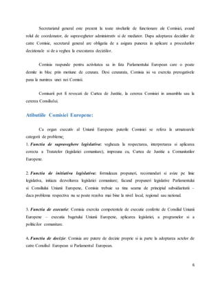 6
Secretariatul general este prezent la toate nivelurile de functionare ale Comisiei, avand
rolul de coordonator, de supraveghetor administrativ si de mediator. Dupa adoptarea deciziilor de
catre Comisie, secretarul general are obligatia de a asigura punerea in aplicare a procedurilor
decizionale si de a veghea la executarea deciziilor.
Comisia raspunde pentru activitatea sa in fata Parlamentului European care o poate
demite in bloc prin motiune de cenzura. Desi cenzurata, Comisia isi va exercita prerogativele
pana la numirea unei noi Comisii.
Comisarii pot fi revocati de Curtea de Justitie, la cererea Comisiei in ansamblu sau la
cererea Consiliului.
Atibutiile Comisiei Europene:
Ca organ executiv al Uniunii Europene puterile Comisiei se refera la urmatoarele
categorii de probleme:
1. Functia de supraveghere legislativa: vegheaza la respectarea, interpretarea si aplicarea
corecta a Tratatelor (legislatiei comunitare), impreuna cu, Curtea de Justitie a Comunitatilor
Europene.
2. Functia de initiativa legislativa: formuleaza propuneri, recomandari si avize pe linie
legislativa, initiaza dezvoltarea legislatiei comunitare; facand propuneri legislative Parlamentului
si Consiliului Uniunii Europene, Comisia trebuie sa tina seama de principiul subsidiaritatii –
daca problema respectiva nu se poate rezolva mai bine la nivel local, regional sau national.
3. Functia de executie: Comisia exercita competentele de executie conferite de Consiliul Uniunii
Europene – executia bugetului Uniunii Europene, aplicarea legislatiei, a programelor si a
politicilor comunitare.
4. Functia de decizie: Comisia are putere de decizie proprie si ia parte la adoptarea actelor de
catre Consiliul European si Parlamentul European.
 