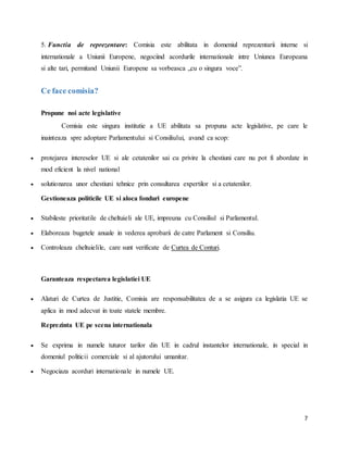 7
5. Functia de reprezentare: Comisia este abilitata in domeniul reprezentarii interne si
internationale a Uniunii Europene, negociind acordurile internationale intre Uniunea Europeana
si alte tari, permitand Uniunii Europene sa vorbeasca „cu o singura voce”.
Ce face comisia?
Propune noi acte legislative
Comisia este singura institutie a UE abilitata sa propuna acte legislative, pe care le
inainteaza spre adoptare Parlamentului si Consiliului, avand ca scop:
 protejarea intereselor UE si ale cetatenilor sai cu privire la chestiuni care nu pot fi abordate in
mod eficient la nivel national
 solutionarea unor chestiuni tehnice prin consultarea expertilor si a cetatenilor.
Gestioneaza politicile UE si aloca fonduri europene
 Stabileste prioritatile de cheltuieli ale UE, impreuna cu Consiliul si Parlamentul.
 Elaboreaza bugetele anuale in vederea aprobarii de catre Parlament si Consiliu.
 Controleaza cheltuielile, care sunt verificate de Curtea de Conturi.
Garanteaza respectarea legislatiei UE
 Alaturi de Curtea de Justitie, Comisia are responsabilitatea de a se asigura ca legislatia UE se
aplica in mod adecvat in toate statele membre.
Reprezinta UE pe scena internationala
 Se exprima in numele tuturor tarilor din UE in cadrul instantelor internationale, in special in
domeniul politicii comerciale si al ajutorului umanitar.
 Negociaza acorduri internationale in numele UE.
 