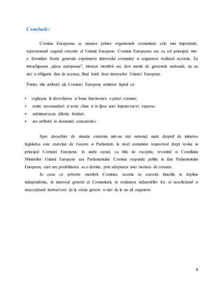8
Concluzii :
Comisia Europeana se numara printre organismele comunitare cele mai importante,
reprezentand organul executiv al Uniunii Europene. Comisia Europeana are ca rol principal, intr-
o formulare foarte generala exprimarea interesului comunitar si asigurarea realizarii acestuia. Ea
intruchipeaza „ideea europeana”, intrucat membrii sai, desi numiti de guvernele nationale, nu au
nici o obligatie fata de acestea, fiind loiali doar intereselor Uniunii Europene.
Printre alte atributii ale Comisiei Europene amintim faptul ca:
 vegheaza la dezvoltarea si buna functionare a pietei comune;
 emite recomandari si avize chiar si in lipsa unei imputerniciri exprese;
 administreaza diferite fonduri;
 are atributii in domeniul concurentei.
Spre deosebire de situatia existenta intr-un stat national, unde dreptul de initiativa
legislativa este exercitat de Guvern si Parlament, la nivel comunitar respectivul drept revine in
principal Comisiei Europene, in unele cazuri, cu titlu de exceptie, revenind si Consiliului
Ministrilor Uniunii Europene sau Parlamentului. Comisia raspunde politic in fata Parlamentului
European, care are posibilitatea sa o demita, prin adoptarea unei motiuni de cenzura.
In ceea ce priveste membrii Comisiei, acestia isi exercita functiile in deplina
independenta, in interesul general al Comunitatii, in realizarea indatoririlor lor, ei nesolicitand si
neacceptand instructiuni de la vreun guvern si nici de la un alt organism.
 
