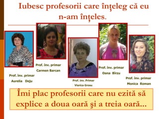 Iubesc profesorii care înţeleg că eu
n-am înţeles.

Prof. înv. primar

Prof. înv. primar

Carmen Barcan

Oana Bîrzu

Prof. înv. primar
Aurelia Deju

Prof. inv. Primar
Viorica Grosu

Prof. înv. primar
Monica Roman

Îmi plac profesorii care nu ezită să
explice a doua oară şi a treia oară...

 
