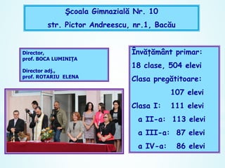 Şcoala Gimnazială Nr. 10

str. Pictor Andreescu, nr.1, Bacău
Învăţământ primar:
18 clase, 504 elevi

Clasa pregătitoare:
107 elevi
Clasa I:

111 elevi

a II-a: 113 elevi
a III-a: 87 elevi

a IV-a:

86 elevi

 