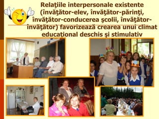 Relaţiile interpersonale existente
(învăţător-elev, învăţător-părinţi,
învăţător-conducerea şcolii, învăţătorînvăţător) favorizează crearea unui climat
educaţional deschis şi stimulativ

 