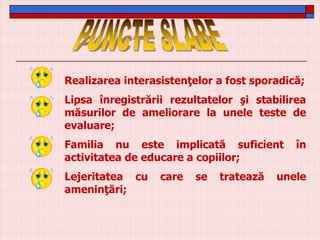 Realizarea interasistenţelor a fost sporadică;
Lipsa înregistrării rezultatelor şi stabilirea
măsurilor de ameliorare la unele teste de
evaluare;
Familia nu este implicată suficient
activitatea de educare a copiilor;

Lejeritatea cu
ameninţări;

care

se

tratează

în

unele

 