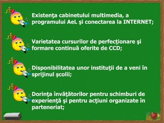 Existenţa cabinetului multimedia, a
programului AeL şi conectarea la INTERNET;

Varietatea cursurilor de perfecţionare şi
formare continuă oferite de CCD;
Disponibilitatea unor instituţii de a veni în
sprijinul şcolii;
Dorinţa învăţătorilor pentru schimburi de
experienţă şi pentru acţiuni organizate în
parteneriat;

 