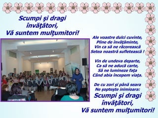 Scumpi şi dragi
învăţători,
Vă suntem mulţumitori!

Ale voastre dulci cuvinte,
Pline de învăţăminte,
Vin ca să ne răcorească
Setea noastră sufletească !
Vin de undeva departe,
Ca să ne aducă carte,
Să ne lumineze faţa
Când abia începem viaţa.
De cu zori şi până seara
Ne şopteşte inimioara:

Scumpi şi dragi
învăţători,
Vă suntem mulţumitori!

 