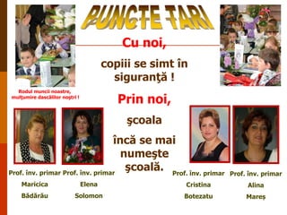Cu noi,
copiii se simt în
siguranţă !
Rodul muncii noastre,
mulţumire dascălilor noştri !

Prin noi,
şcoala

încă se mai
numeşte
şcoală. Prof. înv. primar
Prof. înv. primar Prof. înv. primar

Prof. înv. primar

Maricica

Elena

Cristina

Alina

Bădărău

Solomon

Botezatu

Mareș

 