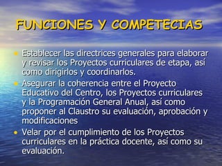 FUNCIONES Y COMPETECIAS   Establecer las directrices generales para elaborar y revisar los Proyectos curriculares de etapa, así como dirigirlos y coordinarlos.  Asegurar la coherencia entre el Proyecto Educativo del Centro, los Proyectos curriculares y la Programación General Anual, así como proponer al Claustro su evaluación, aprobación y modificaciones  Velar por el cumplimiento de los Proyectos curriculares en la práctica docente, así como su evaluación.  