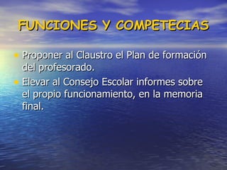 FUNCIONES Y COMPETECIAS Proponer al Claustro el Plan de formación del profesorado.  Elevar al Consejo Escolar informes sobre el propio funcionamiento, en la memoria final.  