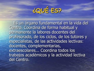 ¿QUÉ ES? Es un órgano fundamental en la vida del Centro. Coordina de forma habitual y permanente la labores docentes del profesorado, de los ciclos, de los tutores y especialistas, de las actividades lectivas:  docentes, complementarias, extraescolares... Coordina todos los trabajos académicos y la actividad lectiva del Centro.  
