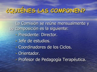 ¿QUIÉNES LAS COMPONEN? La Comisión se reúne mensualmente y su composición es la siguiente: -  Presidente: Director.  -  Jefe de estudios.  -  Coordinadores de los Ciclos.  -  Orientador.  -  Profesor de Pedagogía Terapéutica.  