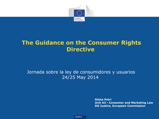The Guidance on the Consumer Rights
Directive
Jornada sobre la ley de consumidores y usuarios
24/25 May 2014
Gösta Petri
Unit A3 - Consumer and Marketing Law
DG Justice, European Commission
 