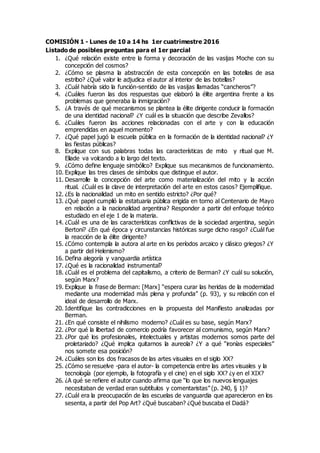 COMISIÓN 1 - Lunes de 10 a 14 hs 1er cuatrimestre 2016
Listado de posibles preguntas para el 1er parcial
1. ¿Qué relación existe entre la forma y decoración de las vasijas Moche con su
concepción del cosmos?
2. ¿Cómo se plasma la abstracción de esta concepción en las botellas de asa
estribo? ¿Qué valor le adjudica el autor al interior de las botellas?
3. ¿Cuál habría sido la función-sentido de las vasijas llamadas “cancheros”?
4. ¿Cuáles fueron las dos respuestas que elaboró la élite argentina frente a los
problemas que generaba la inmigración?
5. ¿A través de qué mecanismos se plantea la élite dirigente conducir la formación
de una identidad nacional? ¿Y cuál es la situación que describe Zevallos?
6. ¿Cuáles fueron las acciones relacionadas con el arte y con la educación
emprendidas en aquel momento?
7. ¿Qué papel jugó la escuela pública en la formación de la identidad nacional? ¿Y
las fiestas públicas?
8. Explique con sus palabras todas las características de mito y ritual que M.
Eliade va volcando a lo largo del texto.
9. ¿Cómo define lenguaje simbólico? Explique sus mecanismos de funcionamiento.
10. Explique las tres clases de símbolos que distingue el autor.
11. Desarrolle la concepción del arte como materialización del mito y la acción
ritual. ¿Cuál es la clave de interpretación del arte en estos casos? Ejemplifique.
12. ¿Es la nacionalidad un mito en sentido estricto? ¿Por qué?
13. ¿Qué papel cumplió la estatuaria pública erigida en torno al Centenario de Mayo
en relación a la nacionalidad argentina? Responder a partir del enfoque teórico
estudiado en el eje 1 de la materia.
14. ¿Cuál es una de las características conflictivas de la sociedad argentina, según
Bertoni? ¿En qué época y circunstancias históricas surge dicho rasgo? ¿Cuál fue
la reacción de la élite dirigente?
15. ¿Cómo contempla la autora al arte en los períodos arcaico y clásico griegos? ¿Y
a partir del Helenismo?
16. Defina alegoría y vanguardia artística
17. ¿Qué es la racionalidad instrumental?
18. ¿Cuál es el problema del capitalismo, a criterio de Berman? ¿Y cuál su solución,
según Marx?
19. Explique la frase de Berman: [Marx] “espera curar las heridas de la modernidad
mediante una modernidad más plena y profunda” (p. 93), y su relación con el
ideal de desarrollo de Marx.
20. Identifique las contradicciones en la propuesta del Manifiesto analizadas por
Berman.
21. ¿En qué consiste el nihilismo moderno? ¿Cuál es su base, según Marx?
22. ¿Por qué la libertad de comercio podría favorecer al comunismo, según Marx?
23. ¿Por qué los profesionales, intelectuales y artistas modernos somos parte del
proletariado? ¿Qué implica quitarnos la aureola? ¿Y a qué “ironías especiales”
nos somete esa posición?
24. ¿Cuáles son los dos fracasos de las artes visuales en el siglo XX?
25. ¿Cómo se resuelve -para el autor- la competencia entre las artes visuales y la
tecnología (por ejemplo, la fotografía y el cine) en el siglo XX? ¿y en el XIX?
26. ¿A qué se refiere el autor cuando afirma que “lo que los nuevos lenguajes
necesitaban de verdad eran subtítulos y comentaristas” (p. 240, § 1)?
27. ¿Cuál era la preocupación de las escuelas de vanguardia que aparecieron en los
sesenta, a partir del Pop Art? ¿Qué buscaban? ¿Qué buscaba el Dadá?
 