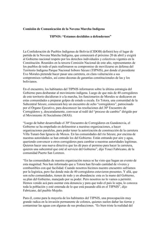 Comisión de Comunicación de la Novena Marcha Indígena

                    TIPNIS: “Estamos decididos a defendernos”



La Confederación de Pueblos Indígenas de Bolivia (CIDOB) definirá hoy el lugar de
partida de la Novena Marcha Indígena, que comenzará el próximo 20 de abril y exigirá
al Gobierno nacional respeto por los derechos individuales y colectivos vigentes en la
Constitución. Reunidos en la tercera Comisión Nacional de este año, representantes de
los pueblos de todo el país reafirmaron su compromiso de movilizarse en defensa del
Territorio Indígena Parque Nacional Isiboro Sécure (TIPNIS), por donde el presidente
Evo Morales pretende hacer pasar una carretera, en clara vulneración a sus
compromisos verbales, así como decenas de garantías constitucionales de las y los
bolivianos.

En el encuentro, los habitantes del TIPNIS informaron sobre la última estrategia del
Gobierno para desbaratar al movimiento indígena. Luego de que más de 40 corregidores
de este territorio decidieran ir a la marcha, los funcionarios de Morales se dedicaron en
estas comunidades a preparar golpes de estado a escala. En Totora, una comunidad de la
Subcentral Sécure, comenzará hoy un encuentro de ocho “corregidores”, patrocinado
por el Órgano Ejecutivo, para desconocer las resoluciones del 30º Encuentro de
Corregidores y, descaradamente, convocar al redil del “proceso de cambio” dirigido por
el Movimiento Al Socialismo (MAS).

“Luego de haber desarrollado el 30º Encuentro de Corregidores en Gundonovia, el
Gobierno se ha empeñado en defenestrar a nuestras organizaciones, a hacer
organizaciones paralelas, para poder tener la autorización de construcción de la carretera
Villa Tunari-San Ignacio de Moxos. En las comunidades del río Sécure, por encima de
nuestras autoridades se han entrado los del Gobierno. Están entrando por aire y agua,
queriendo convencer a otros corregidores para cambiar a nuestras autoridades legítimas.
Quieren hacer una nueva directiva que les dé pues el permiso para hacer la carretera,
quieren una subcentral que esté al servicio del Gobierno”, dijo Youci Fabricano, de la
comunidad Puerto San Lorenzo.

“En las comunidades de nuestra organización nunca se ha visto que hagan un evento de
esta magnitud. Nos han informado que a Totora han llevado cantidad de víveres y
combustibles con qué facilidad. Cuando nosotros hicimos nuestro encuentro sufríamos
por la logística, pero fue donde más de 40 corregidores estuvieron presentes. Y allá, que
son ocho comunidades, tienen de todo y en abundancia: esta es la mano del Gobierno,
su plan del Gobierno, manejado por su poder. Pero nosotros no lo vamos a permitir.
Hemos venido acá para asentar esta denuncia y para que todo el país lo sepa, lo conozca
toda la población y esté enterada de lo que está pasando allá en el TIPNIS”, dijo
Fabricano, del pueblo Mojeño.

Para él, como para la mayoría de los habitantes del TIPNIS, una preocupación muy
grande radica en la invasión permanente de colonos, quienes suelen dañar las tierras y
contaminar las aguas con algunas de sus producciones. “Es bien triste la realidad del
 