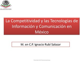 La Competitividad y las Tecnologías de Información y Comunicación en México,[object Object],Comisión de Comunicaciones,[object Object],M. en C.P. Ignacio Rubí Salazar,[object Object]