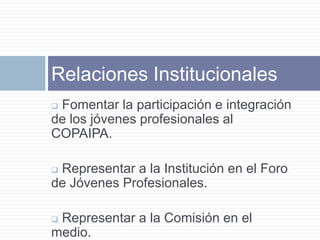 Relaciones Institucionales
Fomentar la participación e integración
de los jóvenes profesionales al
COPAIPA.

Representar a la Institución en el Foro
de Jóvenes Profesionales.

Representar a la Comisión en el
medio.
 