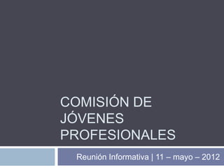 COMISIÓN DE
JÓVENES
PROFESIONALES
 Reunión Informativa | 11 – mayo – 2012
 