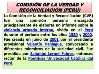 COMISIÓN DE LA VERDAD Y
RECONCILIACIÓN (PERÚ)
La Comisión de la Verdad y Reconciliación (CVR)
fue una comisión peruana encargada
principalmente de elaborar un informe sobre la
violencia armada interna, vivida en el Perú
durante el periodo entre los años 1980 y 2000.
Fue creada en junio de 2001 por el presidente
provisional Valentín Paniagua, convocando a
diferentes miembros de la sociedad civil. Fue
presidida por Salomón Lerner Febres, entonces
rector de la Pontificia Universidad Católica del
Perú.
 