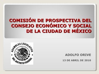 COMISIÓN DE PROSPECTIVA DEL CONSEJO ECONÓMICO Y SOCIAL DE LA CIUDAD DE MÉXICO ADOLFO ORIVE 13 DE ABRIL DE 2010 