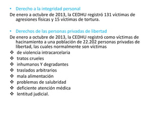 • Derecho a la integridad personal
De enero a octubre de 2013, la CEDHU registró 131 víctimas de
agresiones físicas y 15 víctimas de tortura.
• Derechos de las personas privadas de libertad
De enero a octubre de 2013, la CEDHU registró como víctimas de
hacinamiento a una población de 22.202 personas privadas de
libertad, las cuales normalmente son víctimas
 de violencia intracarcelaria
 tratos crueles
 inhumanos Y degradantes
 traslados arbitrarios
 mala alimentación
 problemas de salubridad
 deficiente atención médica
 lentitud judicial.
 