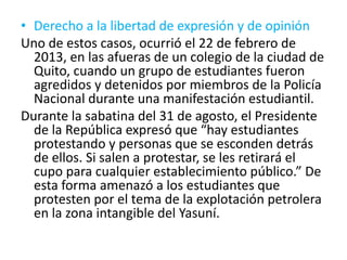 • Derecho a la libertad de expresión y de opinión
Uno de estos casos, ocurrió el 22 de febrero de
2013, en las afueras de un colegio de la ciudad de
Quito, cuando un grupo de estudiantes fueron
agredidos y detenidos por miembros de la Policía
Nacional durante una manifestación estudiantil.
Durante la sabatina del 31 de agosto, el Presidente
de la República expresó que “hay estudiantes
protestando y personas que se esconden detrás
de ellos. Si salen a protestar, se les retirará el
cupo para cualquier establecimiento público.” De
esta forma amenazó a los estudiantes que
protesten por el tema de la explotación petrolera
en la zona intangible del Yasuní.
 