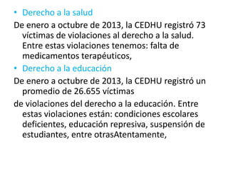 • Derecho a la salud
De enero a octubre de 2013, la CEDHU registró 73
víctimas de violaciones al derecho a la salud.
Entre estas violaciones tenemos: falta de
medicamentos terapéuticos,
• Derecho a la educación
De enero a octubre de 2013, la CEDHU registró un
promedio de 26.655 víctimas
de violaciones del derecho a la educación. Entre
estas violaciones están: condiciones escolares
deficientes, educación represiva, suspensión de
estudiantes, entre otrasAtentamente,
 
