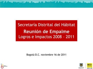 Secretaría Distrital del Hábitat
   Reunión de Empalme
Logros e Impactos 2008 – 2011



    Bogotá D.C. noviembre 16 de 2011



                                 Fuente: Informe de Gestión sectorial - SDHT 2011
 