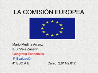 LA COMISIÓN EUROPEA




Mario Medina Arranz
IES “Vela Zanetti”
Geografía Económica
1ª Evaluación
4º ESO A B            Curso: 2.011-2.012
 