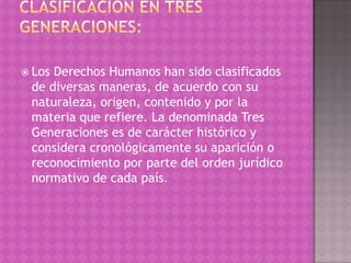 LosDerechos Humanos han sido clasificados
 de diversas maneras, de acuerdo con su
 naturaleza, origen, contenido y por la
 materia que refiere. La denominada Tres
 Generaciones es de carácter histórico y
 considera cronológicamente su aparición o
 reconocimiento por parte del orden jurídico
 normativo de cada país.
 