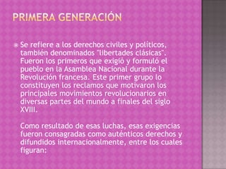    Se refiere a los derechos civiles y políticos,
    también denominados "libertades clásicas".
    Fueron los primeros que exigió y formuló el
    pueblo en la Asamblea Nacional durante la
    Revolución francesa. Este primer grupo lo
    constituyen los reclamos que motivaron los
    principales movimientos revolucionarios en
    diversas partes del mundo a finales del siglo
    XVIII.

    Como resultado de esas luchas, esas exigencias
    fueron consagradas como auténticos derechos y
    difundidos internacionalmente, entre los cuales
    figuran:
 