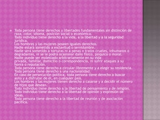    Toda persona tiene derechos y libertades fundamentales sin distinción de
    raza, color, idioma, posición social o económica.
    Todo individuo tiene derecho a la vida, a la libertad y a la seguridad
    jurídica.
    Los hombres y las mujeres poseen iguales derechos.
    Nadie estará sometido a esclavitud o servidumbre.
    Nadie será sometido a torturas ni a penas o tratos crueles, inhumanos o
    degradantes, ni se le podrá ocasionar daño físico, psíquico o moral.
    Nadie puede ser molestado arbitrariamente en su vida
    privada, familiar, domicilio o correspondencia, ni sufrir ataques a su
    honra o reputación.
    Toda persona tiene derecho a circular libremente y a elegir su residencia.
    Toda persona tiene derecho a una nacionalidad.
    En caso de persecución política, toda persona tiene derecho a buscar
    asilo y a disfrutar de él, en cualquier país.
    Los hombres y las mujeres tienen derecho a casarse y a decidir el número
    de hijos que desean.
    Todo individuo tiene derecho a la libertad de pensamiento y de religión.
    Todo individuo tiene derecho a la libertad de opinión y expresión de
    ideas.
    Toda persona tiene derecho a la libertad de reunión y de asociación
    pacífica.
 