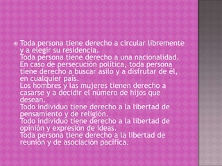    Toda persona tiene derecho a circular libremente
    y a elegir su residencia.
    Toda persona tiene derecho a una nacionalidad.
    En caso de persecución política, toda persona
    tiene derecho a buscar asilo y a disfrutar de él,
    en cualquier país.
    Los hombres y las mujeres tienen derecho a
    casarse y a decidir el número de hijos que
    desean.
    Todo individuo tiene derecho a la libertad de
    pensamiento y de religión.
    Todo individuo tiene derecho a la libertad de
    opinión y expresión de ideas.
    Toda persona tiene derecho a la libertad de
    reunión y de asociación pacífica.
 