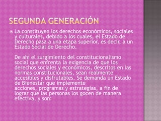    La constituyen los derechos económicos, sociales
    y culturales, debido a los cuales, el Estado de
    Derecho pasa a una etapa superior, es decir, a un
    Estado Social de Derecho.
    De ahí el surgimiento del constitucionalismo
    social que enfrenta la exigencia de que los
    derechos sociales y económicos, descritos en las
    normas constitucionales, sean realmente
    accesibles y disfrutables. Se demanda un Estado
    de Bienestar que implemente
    acciones, programas y estrategias, a fin de
    lograr que las personas los gocen de manera
    efectiva, y son:
 