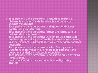    Toda persona tiene derecho a la seguridad social y a
    obtener la satisfacción de los derechos económicos,
    sociales y culturales.
    Toda persona tiene derecho al trabajo en condiciones
    equitativas y satisfactorias.
    Toda persona tiene derecho a formar sindicatos para la
    defensa de sus intereses.
    Toda persona tiene derecho a un nivel de vida adecuado
    que le asegure a ella y a su familia la salud, alimentación,
    vestido, vivienda, asistencia médica y los servicios sociales
    necesarios.
    Toda persona tiene derecho a la salud física y mental.
    Durante la maternidad y la infancia toda persona tiene
    derecho a cuidados y asistencia especiales.
    Toda persona tiene derecho a la educación en sus diversas
    modalidades.
    La educación primaria y secundaria es obligatoria y
    gratuita.
 