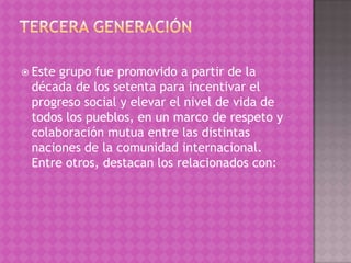  Estegrupo fue promovido a partir de la
 década de los setenta para incentivar el
 progreso social y elevar el nivel de vida de
 todos los pueblos, en un marco de respeto y
 colaboración mutua entre las distintas
 naciones de la comunidad internacional.
 Entre otros, destacan los relacionados con:
 