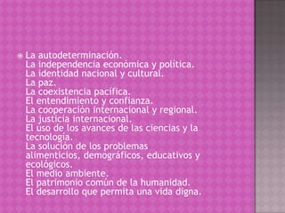    La autodeterminación.
    La independencia económica y política.
    La identidad nacional y cultural.
    La paz.
    La coexistencia pacífica.
    El entendimiento y confianza.
    La cooperación internacional y regional.
    La justicia internacional.
    El uso de los avances de las ciencias y la
    tecnología.
    La solución de los problemas
    alimenticios, demográficos, educativos y
    ecológicos.
    El medio ambiente.
    El patrimonio común de la humanidad.
    El desarrollo que permita una vida digna.
 