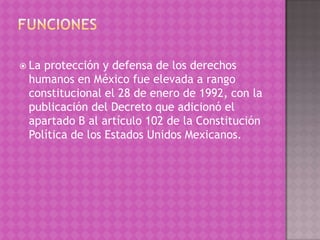  Laprotección y defensa de los derechos
 humanos en México fue elevada a rango
 constitucional el 28 de enero de 1992, con la
 publicación del Decreto que adicionó el
 apartado B al artículo 102 de la Constitución
 Política de los Estados Unidos Mexicanos.
 