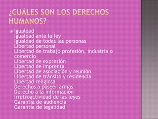    Igualdad
    Igualdad ante la ley
    Igualdad de todas las personas
    Libertad personal
    Libertad de trabajo profesión, industria o
    comercio
    Libertad de expresión
    Libertad de imprenta
    Libertad de asociación y reunión
    Libertad de tránsito y residencia
    Libertad religiosa
    Derechos a poseer armas
    Derecho a la información
    Irretroactividad de las leyes
    Garantía de audiencia
    Garantía de legalidad
 