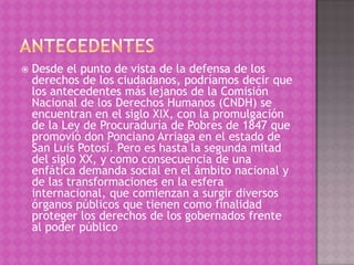    Desde el punto de vista de la defensa de los
    derechos de los ciudadanos, podríamos decir que
    los antecedentes más lejanos de la Comisión
    Nacional de los Derechos Humanos (CNDH) se
    encuentran en el siglo XIX, con la promulgación
    de la Ley de Procuraduría de Pobres de 1847 que
    promovió don Ponciano Arriaga en el estado de
    San Luis Potosí. Pero es hasta la segunda mitad
    del siglo XX, y como consecuencia de una
    enfática demanda social en el ámbito nacional y
    de las transformaciones en la esfera
    internacional, que comienzan a surgir diversos
    órganos públicos que tienen como finalidad
    proteger los derechos de los gobernados frente
    al poder público
 