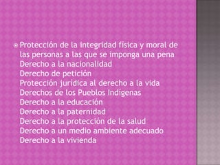  Protecciónde la integridad física y moral de
 las personas a las que se imponga una pena
 Derecho a la nacionalidad
 Derecho de petición
 Protección jurídica al derecho a la vida
 Derechos de los Pueblos Indígenas
 Derecho a la educación
 Derecho a la paternidad
 Derecho a la protección de la salud
 Derecho a un medio ambiente adecuado
 Derecho a la vivienda
 