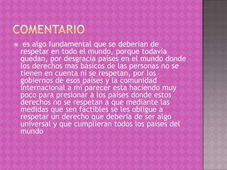     es algo fundamental que se deberian de
    respetar en todo el mundo, porque todavía
    quedan, por desgracia países en el mundo donde
    los derechos mas básicos de las personas no se
    tienen en cuenta ni se respetan, por los
    gobiernos de esos países y la comunidad
    internacional a mi parecer esta haciendo muy
    poco para presionar a los países donde estos
    derechos no se respetan a que mediante las
    medidas que sen factibles se les obligue a
    respetar un derecho que deberia de ser algo
    universal y que cumplieran todos los países del
    mundo
 