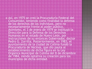    Así, en 1975 se creó la Procuraduría Federal del
    Consumidor, teniendo como finalidad la defensa
    de los derechos de los individuos, pero no
    necesariamente frente al poder público.
    Asimismo, el 3 de enero de 1979 se instituyó la
    Dirección para la Defensa de los Derechos
    Humanos en el estado de Nuevo León, por
    instrucciones de su entonces Gobernador, doctor
    Pedro G. Zorrilla. Posteriormente, en 1983, el
    ayuntamiento de la ciudad de Colima fundó la
    Procuraduría de Vecinos, que dio pauta al
    establecimiento de dicha figura en la Ley
    Orgánica Municipal de Colima del 8 de diciembre
    de 1984, siendo optativa su creación para los
    municipios de dicha entidad.
 