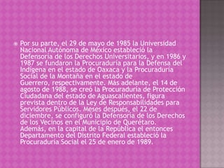   Por su parte, el 29 de mayo de 1985 la Universidad
    Nacional Autónoma de México estableció la
    Defensoría de los Derechos Universitarios, y en 1986 y
    1987 se fundaron la Procuraduría para la Defensa del
    Indígena en el estado de Oaxaca y la Procuraduría
    Social de la Montaña en el estado de
    Guerrero, respectivamente. Más adelante, el 14 de
    agosto de 1988, se creó la Procuraduría de Protección
    Ciudadana del estado de Aguascalientes, figura
    prevista dentro de la Ley de Responsabilidades para
    Servidores Públicos. Meses después, el 22 de
    diciembre, se configuró la Defensoría de los Derechos
    de los Vecinos en el Municipio de Querétaro.
    Además, en la capital de la República el entonces
    Departamento del Distrito Federal estableció la
    Procuraduría Social el 25 de enero de 1989.
 