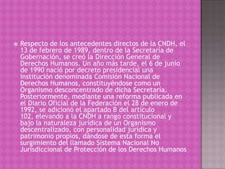    Respecto de los antecedentes directos de la CNDH, el
    13 de febrero de 1989, dentro de la Secretaría de
    Gobernación, se creó la Dirección General de
    Derechos Humanos. Un año más tarde, el 6 de junio
    de 1990 nació por decreto presidencial una
    institución denominada Comisión Nacional de
    Derechos Humanos, constituyéndose como un
    Organismo desconcentrado de dicha Secretaría.
    Posteriormente, mediante una reforma publicada en
    el Diario Oficial de la Federación el 28 de enero de
    1992, se adicionó el apartado B del artículo
    102, elevando a la CNDH a rango constitucional y
    bajo la naturaleza jurídica de un Organismo
    descentralizado, con personalidad jurídica y
    patrimonio propios, dándose de esta forma el
    surgimiento del llamado Sistema Nacional No
    Jurisdiccional de Protección de los Derechos Humanos
 