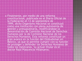    Finalmente, por medio de una reforma
    constitucional, publicada en el Diario Oficial de
    la Federación el 13 de septiembre de
    1999, dicho Organismo Nacional se constituyó
    como una Institución con plena autonomía de
    gestión y presupuestaria, modificándose la
    denominación de Comisión Nacional de Derechos
    Humanos por la de Comisión Nacional de los
    Derechos Humanos. Esta reforma constituye un
    gran avance en la función del Ombudsman en
    México, ya que le permite cumplir con su función
    de proteger y defender los Derechos Humanos de
    todos los mexicanos. Su actual titular es el
    doctor Raúl Plascencia Villanueva.
 