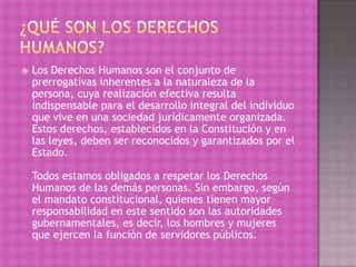    Los Derechos Humanos son el conjunto de
    prerrogativas inherentes a la naturaleza de la
    persona, cuya realización efectiva resulta
    indispensable para el desarrollo integral del individuo
    que vive en una sociedad jurídicamente organizada.
    Estos derechos, establecidos en la Constitución y en
    las leyes, deben ser reconocidos y garantizados por el
    Estado.

    Todos estamos obligados a respetar los Derechos
    Humanos de las demás personas. Sin embargo, según
    el mandato constitucional, quienes tienen mayor
    responsabilidad en este sentido son las autoridades
    gubernamentales, es decir, los hombres y mujeres
    que ejercen la función de servidores públicos.
 
